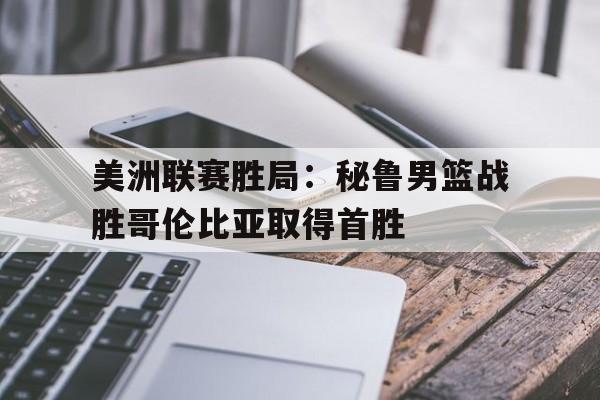 关于美洲联赛胜局：秘鲁男篮战胜哥伦比亚取得首胜的信息