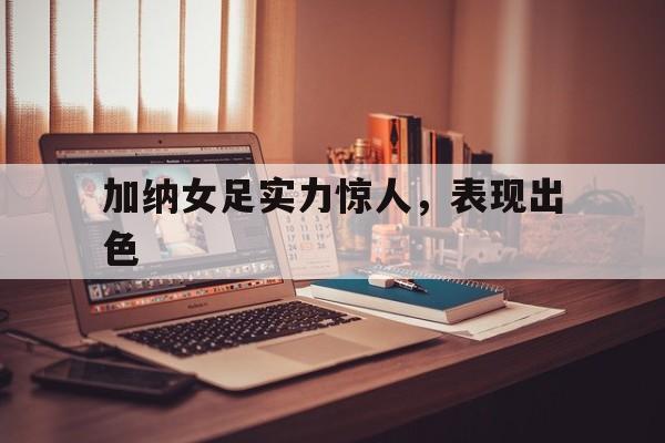 加纳女足实力惊人，表现出色的简单介绍