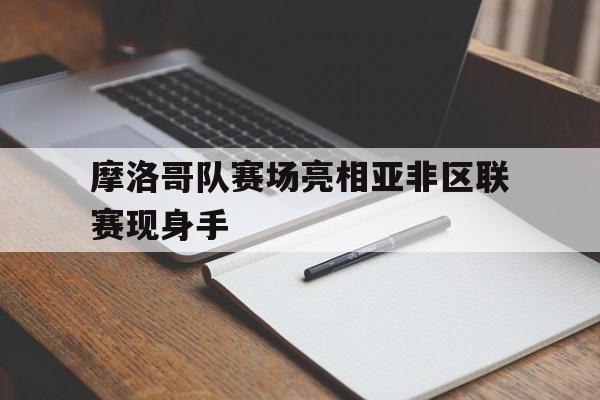关于摩洛哥队赛场亮相亚非区联赛现身手的信息