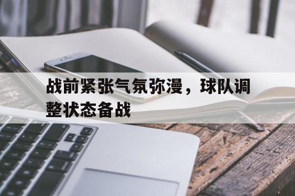 战前紧张气氛弥漫，球队调整状态备战的简单介绍