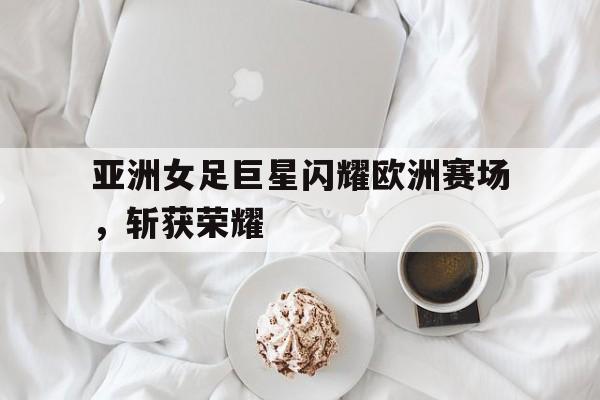 亚洲女足巨星闪耀欧洲赛场，斩获荣耀的简单介绍