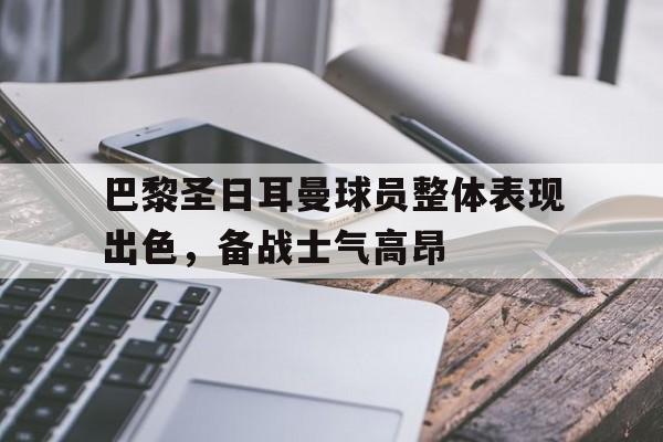 巴黎圣日耳曼球员整体表现出色，备战士气高昂的简单介绍