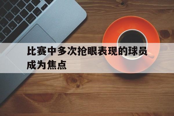 比赛中多次抢眼表现的球员成为焦点
