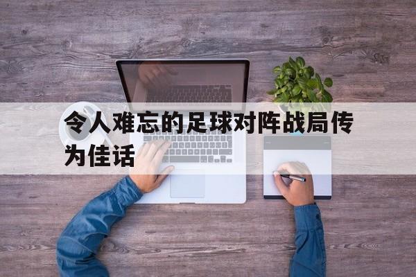 关于令人难忘的足球对阵战局传为佳话的信息
