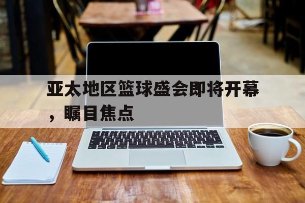 亚太地区篮球盛会即将开幕，瞩目焦点的简单介绍