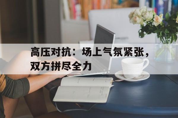 高压对抗：场上气氛紧张，双方拼尽全力的简单介绍