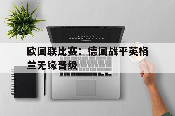 欧国联比赛：德国战平英格兰无缘晋级的简单介绍