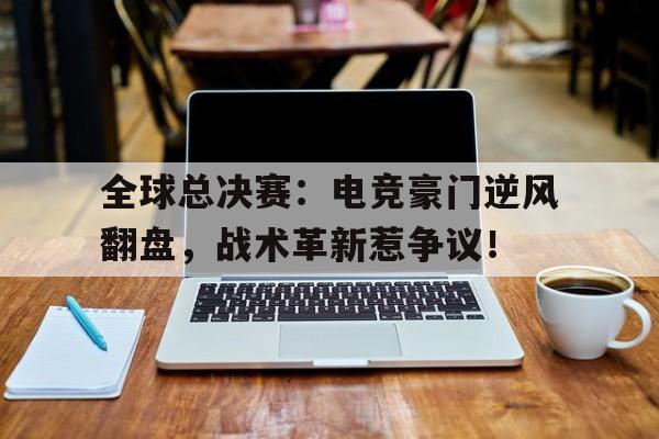 全球总决赛：电竞豪门逆风翻盘，战术革新惹争议！