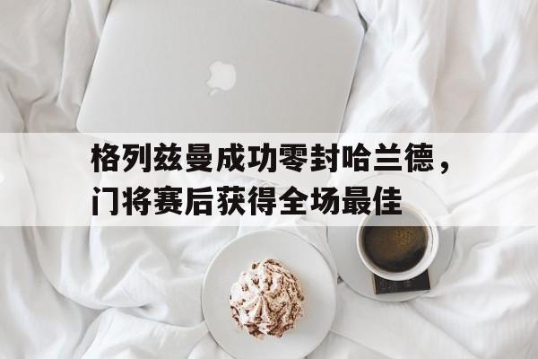 格列兹曼成功零封哈兰德，门将赛后获得全场最佳