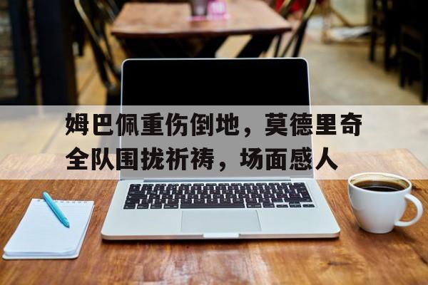姆巴佩重伤倒地，莫德里奇全队围拢祈祷，场面感人2018年世界杯决赛后莫德里奇哭泣