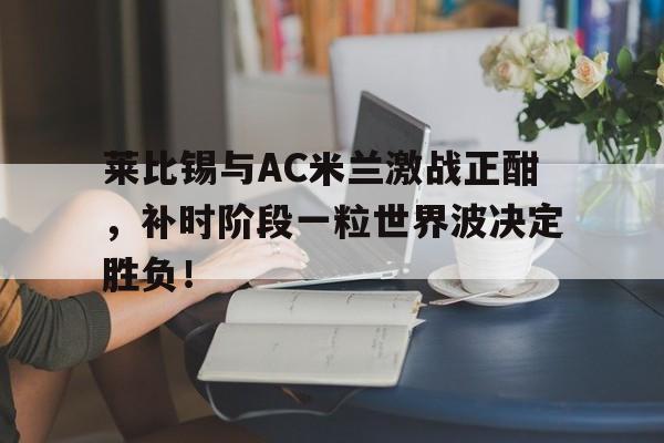 莱比锡与AC米兰激战正酣，补时阶段一粒世界波决定胜负！